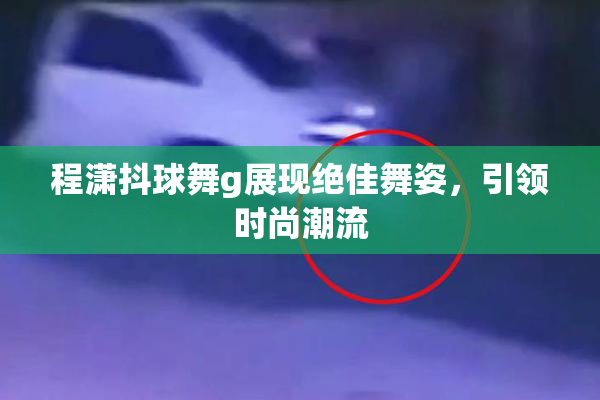 程潇抖球舞g展现绝佳舞姿，引领时尚潮流