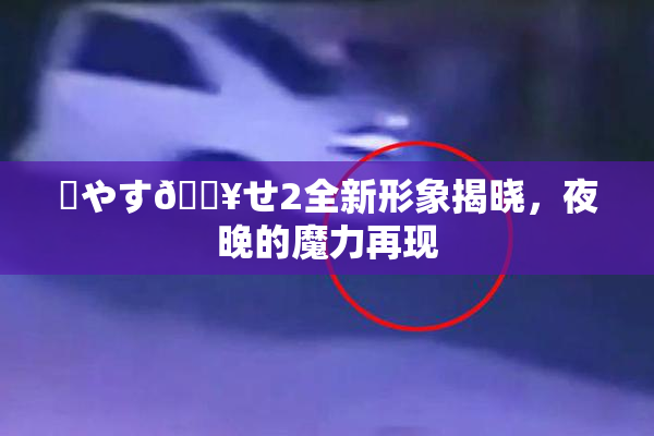 ✿やす🔥せ2全新形象揭晓，夜晚的魔力再现