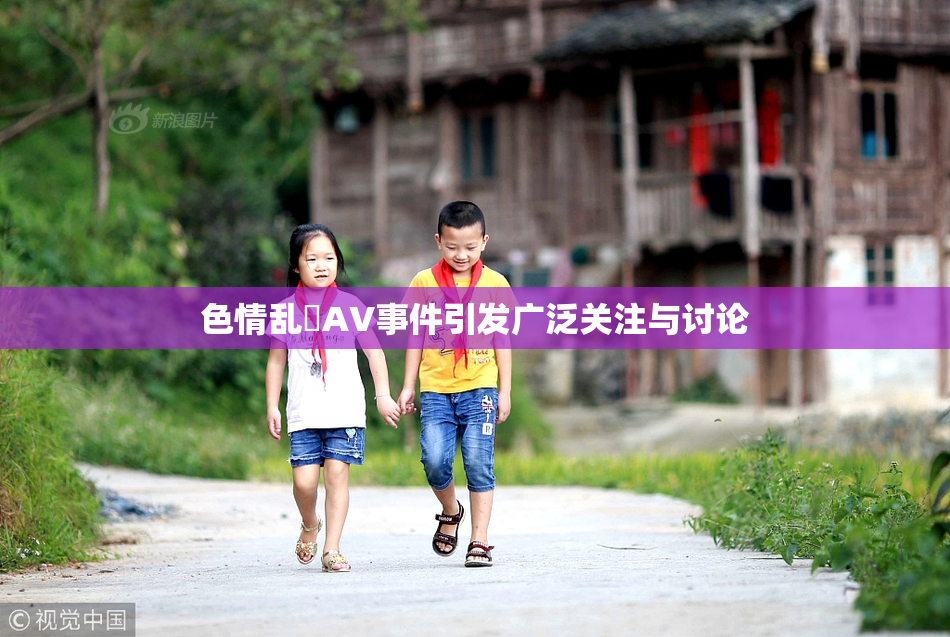 色情乱婬AV事件引发广泛关注与讨论