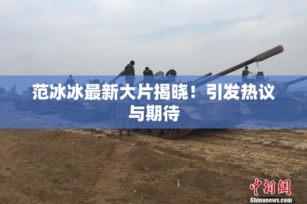 范冰冰最新大片揭晓！引发热议与期待