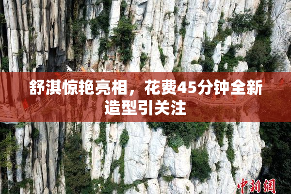 舒淇惊艳亮相，花费45分钟全新造型引关注