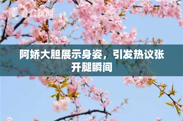 阿娇大胆展示身姿，引发热议张开腿瞬间