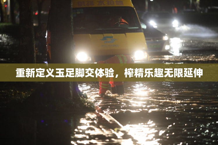 重新定义玉足脚交体验，榨精乐趣无限延伸