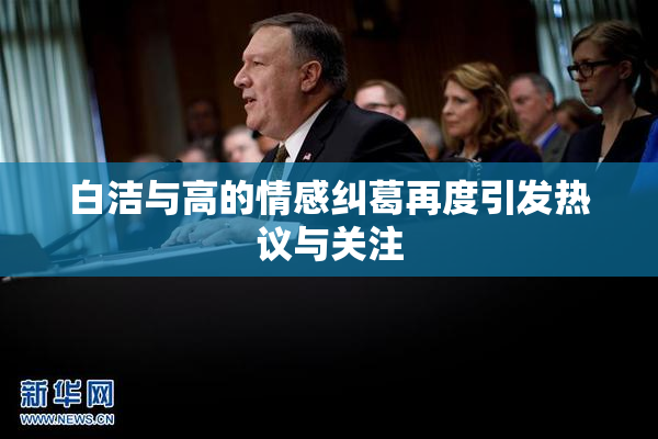 白洁与高的情感纠葛再度引发热议与关注
