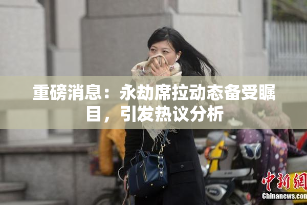 重磅消息：永劫席拉动态备受瞩目，引发热议分析
