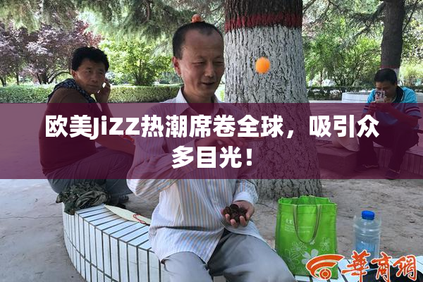 欧美JiZZ热潮席卷全球，吸引众多目光！