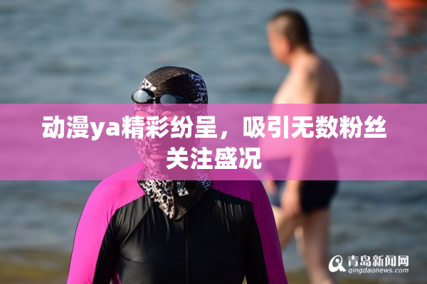 动漫ya精彩纷呈，吸引无数粉丝关注盛况