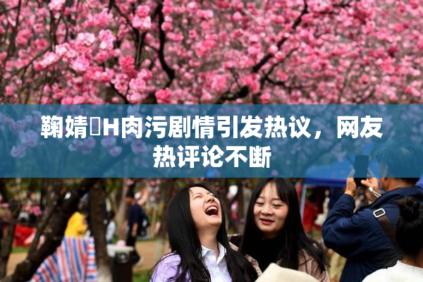 鞠婧祎H肉污剧情引发热议，网友热评论不断