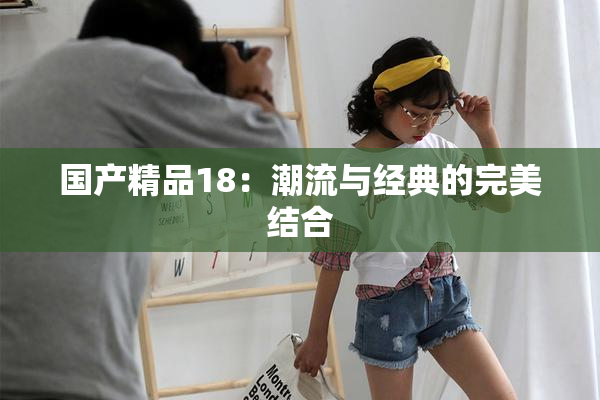 国产精品18：潮流与经典的完美结合