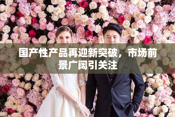 国产性产品再迎新突破，市场前景广阔引关注
