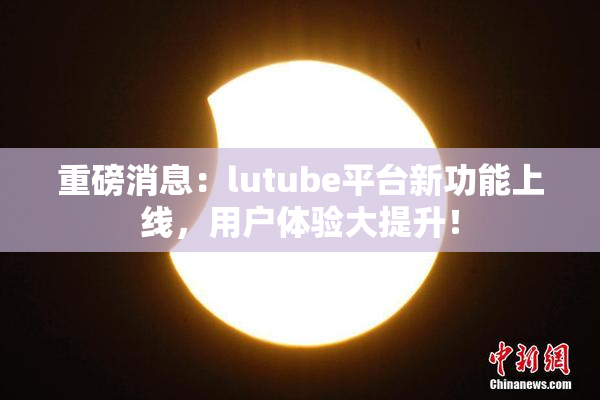 重磅消息：lutube平台新功能上线，用户体验大提升！