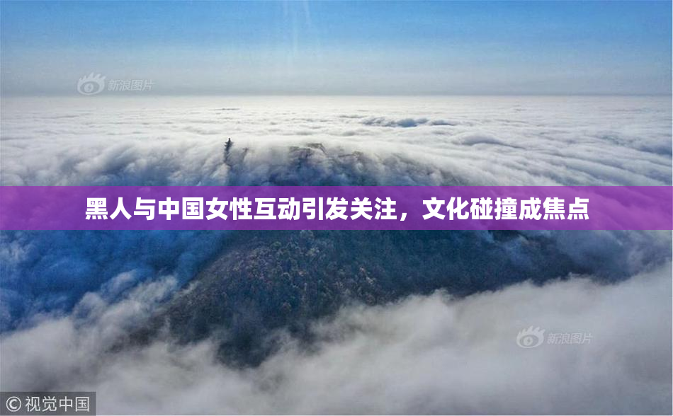 黑人与中国女性互动引发关注，文化碰撞成焦点