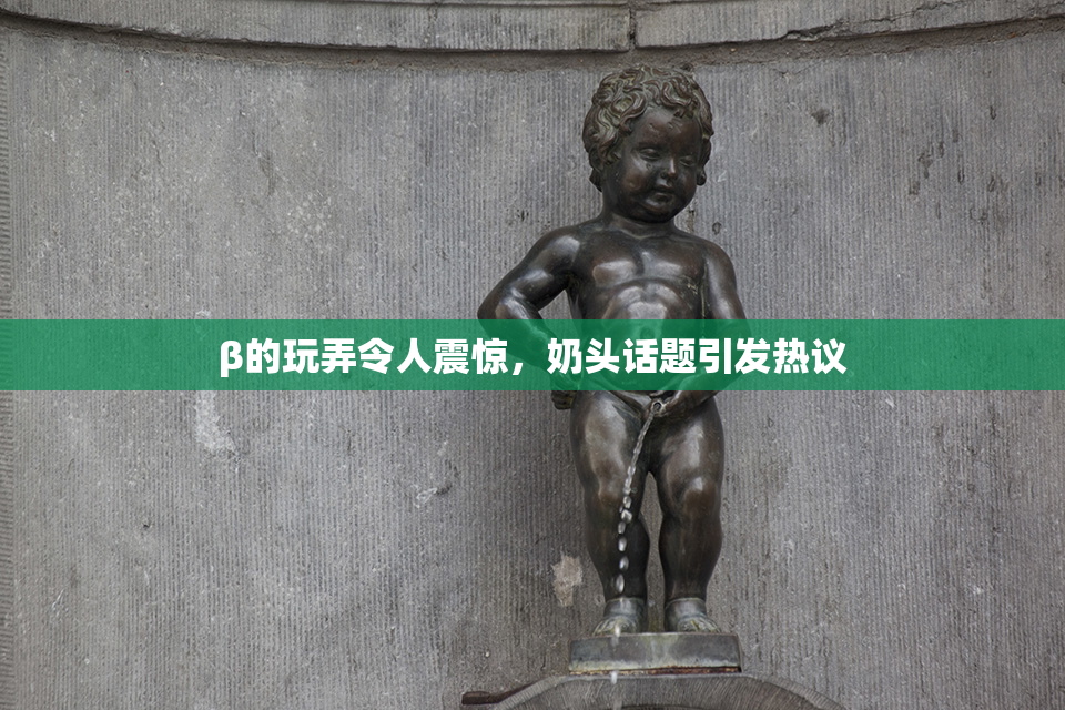 β的玩弄令人震惊，奶头话题引发热议
