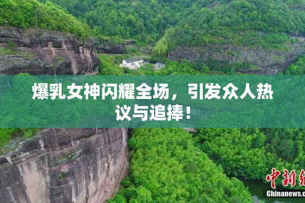 爆乳女神闪耀全场，引发众人热议与追捧！