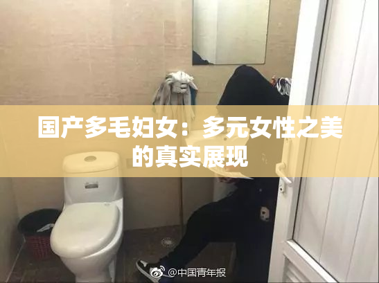 国产多毛妇女：多元女性之美的真实展现