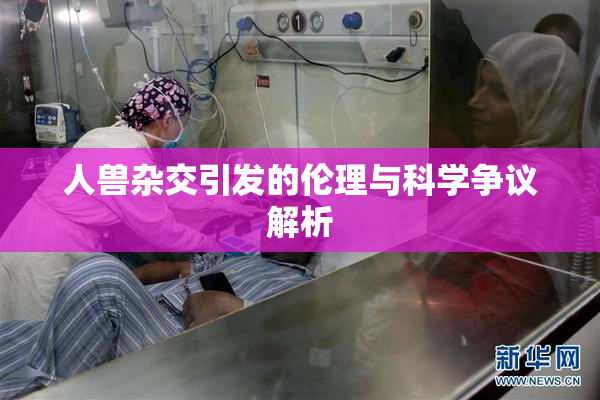 人兽杂交引发的伦理与科学争议解析