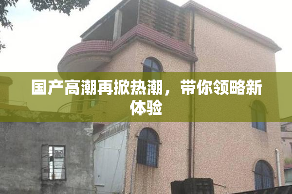 国产高潮再掀热潮，带你领略新体验