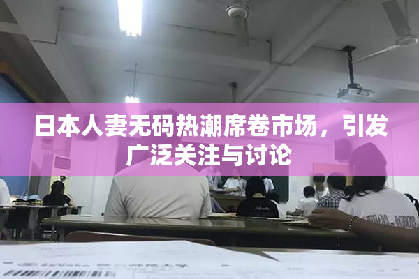 日本人妻无码热潮席卷市场，引发广泛关注与讨论