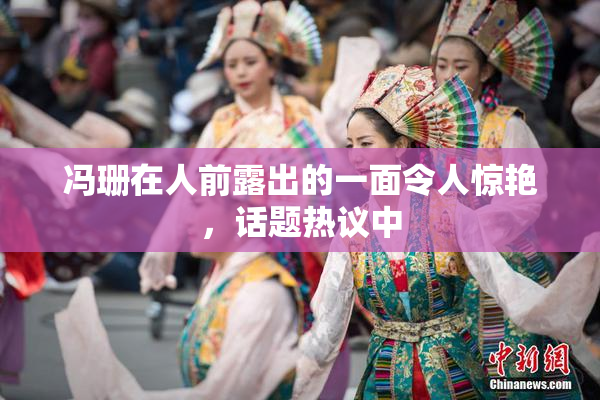 冯珊在人前露出的一面令人惊艳，话题热议中