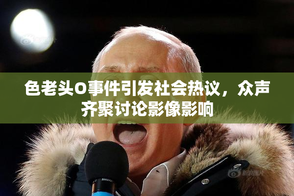 色老头O事件引发社会热议，众声齐聚讨论影像影响