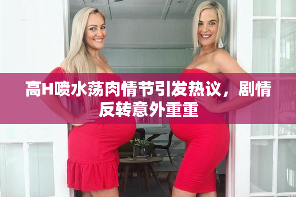 高H喷水荡肉情节引发热议，剧情反转意外重重