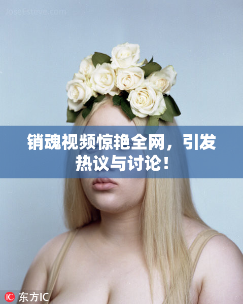 销魂视频惊艳全网，引发热议与讨论！