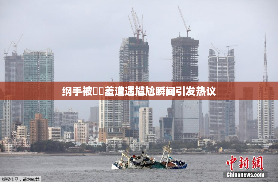 纲手被❌‌羞遭遇尴尬瞬间引发热议