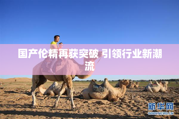 国产伦精再获突破 引领行业新潮流