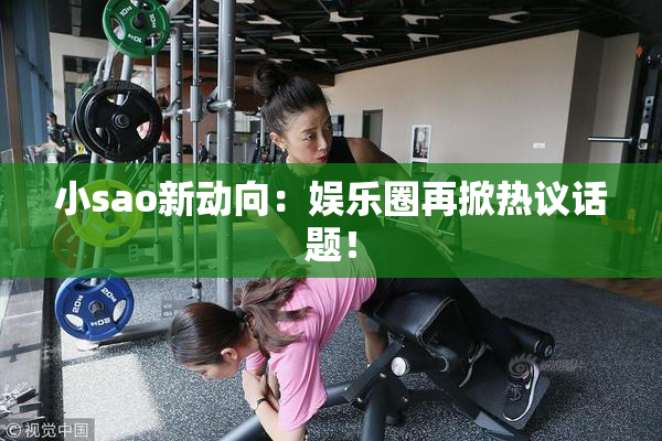 小sao新动向：娱乐圈再掀热议话题！