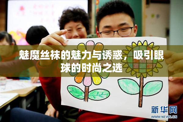 魅魔丝袜的魅力与诱惑，吸引眼球的时尚之选