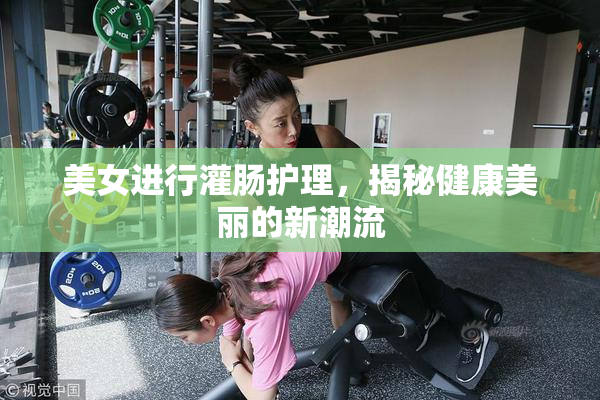 美女进行灌肠护理，揭秘健康美丽的新潮流
