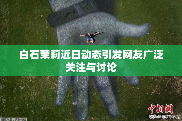 白石茉莉近日动态引发网友广泛关注与讨论