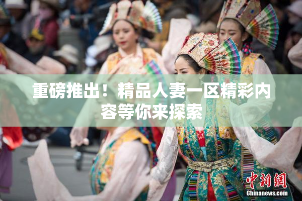 重磅推出！精品人妻一区精彩内容等你来探索