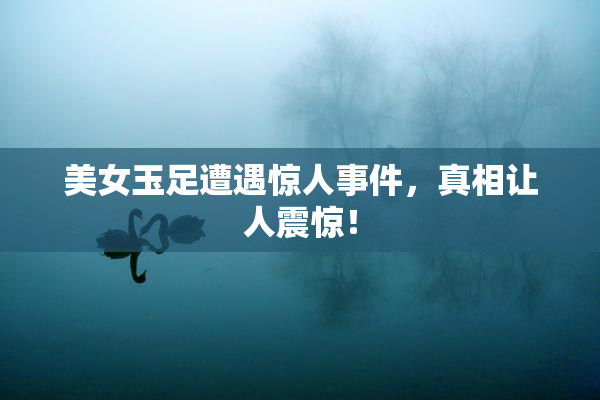 美女玉足遭遇惊人事件，真相让人震惊！