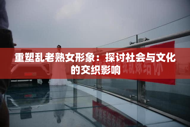 重塑乱老熟女形象：探讨社会与文化的交织影响