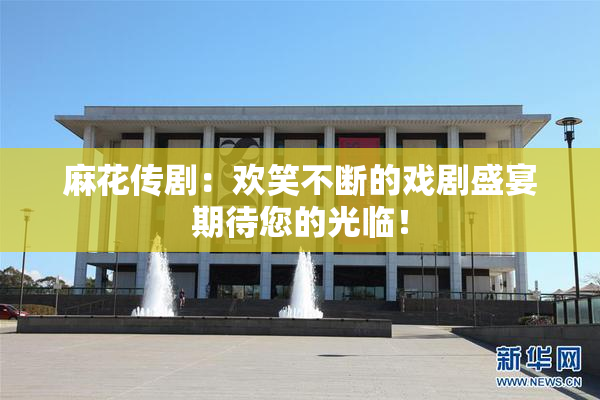 麻花传剧：欢笑不断的戏剧盛宴期待您的光临！