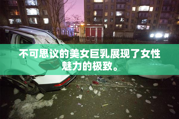 不可思议的美女巨乳展现了女性魅力的极致。
