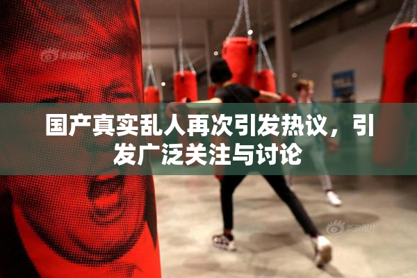 国产真实乱人再次引发热议，引发广泛关注与讨论