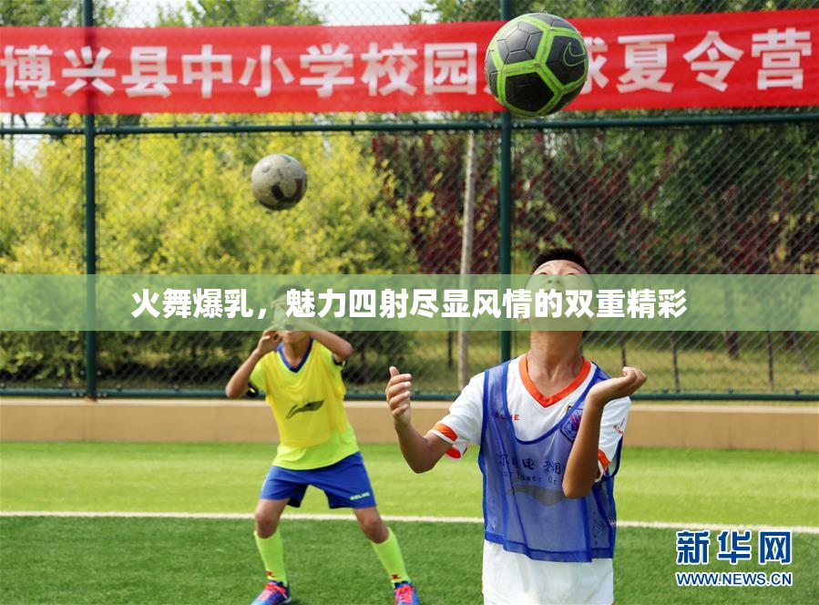 火舞爆乳，魅力四射尽显风情的双重精彩