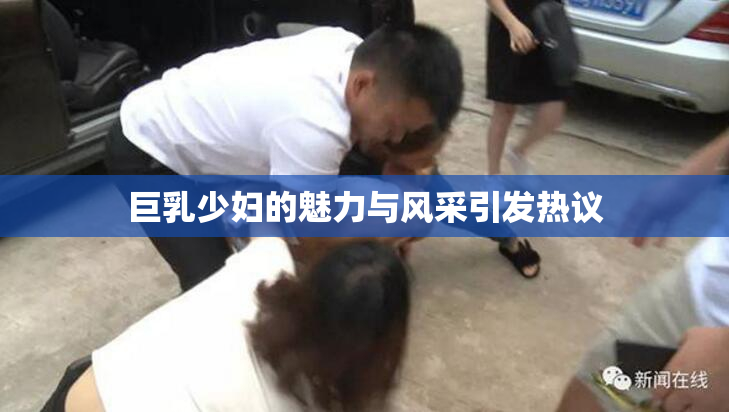 巨乳少妇的魅力与风采引发热议