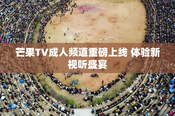 芒果TV成人频道重磅上线 体验新视听盛宴