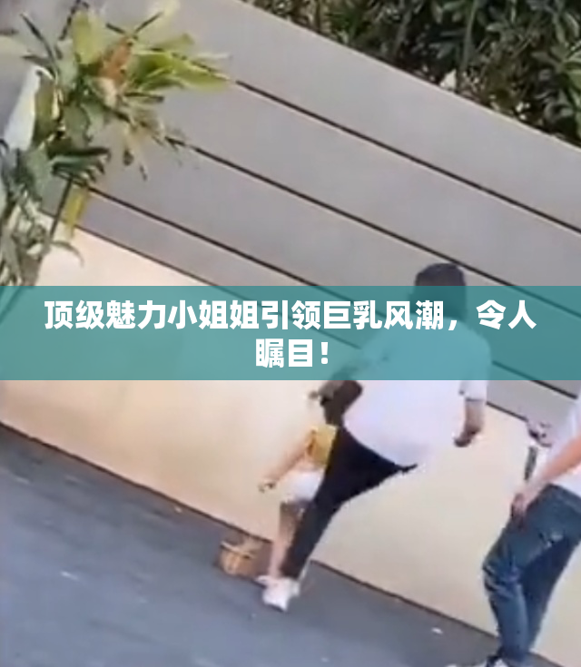 顶级魅力小姐姐引领巨乳风潮，令人瞩目！