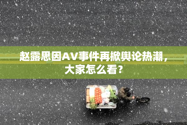 赵露思因AV事件再掀舆论热潮，大家怎么看？
