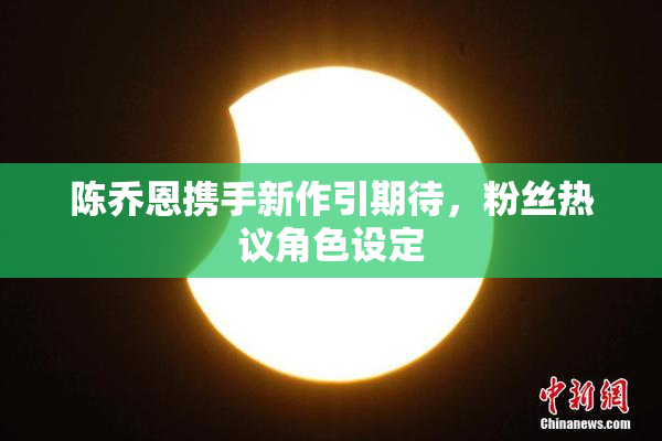 陈乔恩携手新作引期待，粉丝热议角色设定