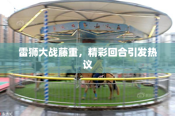雷狮大战藤重，精彩回合引发热议
