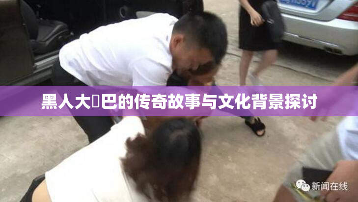 黑人大鷄巴的传奇故事与文化背景探讨