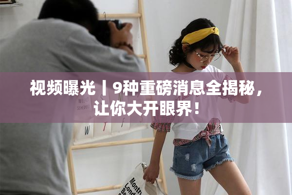 视频曝光丨9种重磅消息全揭秘，让你大开眼界！
