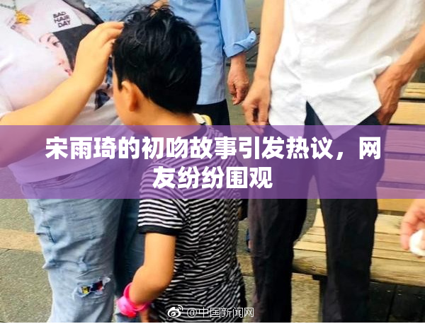 宋雨琦的初吻故事引发热议，网友纷纷围观