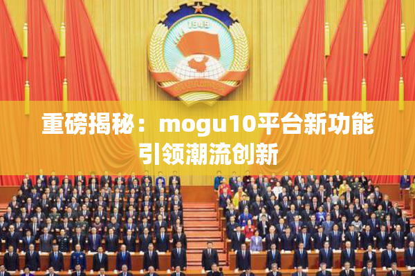 重磅揭秘：mogu10平台新功能引领潮流创新