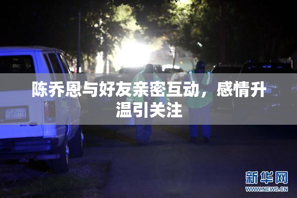 陈乔恩与好友亲密互动，感情升温引关注